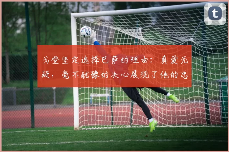 戈登坚定选择巴萨的理由：真爱无疑，毫不犹豫的决心展现了他的忠诚