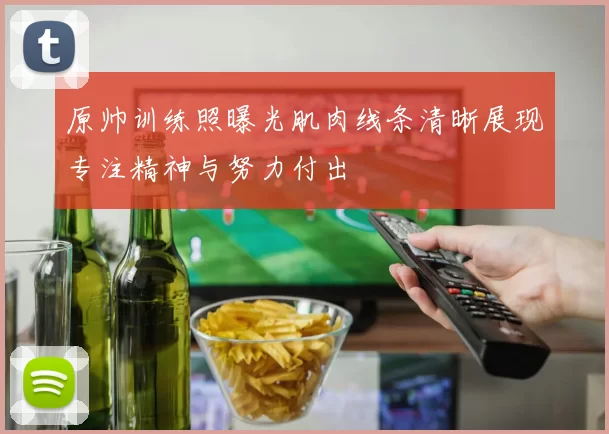 原帅训练照曝光肌肉线条清晰展现专注精神与努力付出