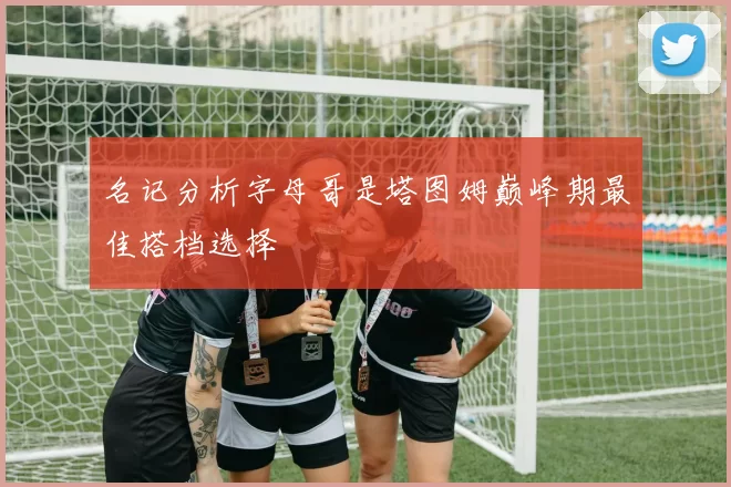名记分析字母哥是塔图姆巅峰期最佳搭档选择