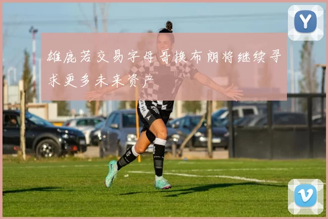 雄鹿若交易字母哥换布朗将继续寻求更多未来资产